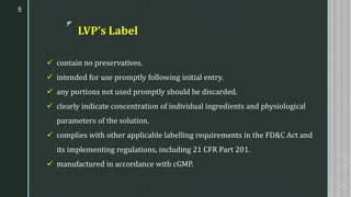 z
LVP’s Label
✓ contain no preservatives.
✓ intended for use promptly following initial entry.
✓ any portions not used promptly should be discarded.
✓ clearly indicate concentration of individual ingredients and physiological
parameters of the solution.
✓ complies with other applicable labelling requirements in the FD&C Act and
its implementing regulations, including 21 CFR Part 201.
✓ manufactured in accordance with cGMP.
5
 