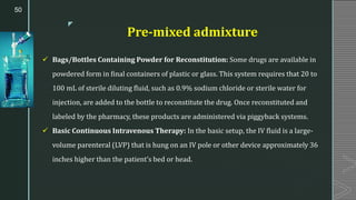 z
Pre-mixed admixture
✓ Bags/Bottles Containing Powder for Reconstitution: Some drugs are available in
powdered form in final containers of plastic or glass. This system requires that 20 to
100 mL of sterile diluting fluid, such as 0.9% sodium chloride or sterile water for
injection, are added to the bottle to reconstitute the drug. Once reconstituted and
labeled by the pharmacy, these products are administered via piggyback systems.
✓ Basic Continuous Intravenous Therapy: In the basic setup, the IV fluid is a large-
volume parenteral (LVP) that is hung on an IV pole or other device approximately 36
inches higher than the patient’s bed or head.
50
 