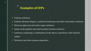 z
Examples of LVPs
✓ Calcium solutions
✓ Sodium chloride, Ringer's, sodium bicarbonate and other electrolyte solutions
✓ Dextrose (glucose) and other sugar solutions
✓ Amino acid, peptide and other protein-fraction solutions
✓ Solutions containing a combination of the above, sometimes with vitamins
added
✓ Dextrans, and other plasma expanders
7
 