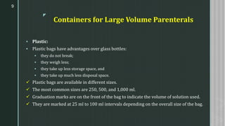 z
Containers for Large Volume Parenterals
▪ Plastic:
▪ Plastic bags have advantages over glass bottles:
▪ they do not break;
▪ they weigh less;
▪ they take up less storage space, and
▪ they take up much less disposal space.
✓ Plastic bags are available in different sizes.
✓ The most common sizes are 250, 500, and 1,000 ml.
✓ Graduation marks are on the front of the bag to indicate the volume of solution used.
✓ They are marked at 25 ml to 100 ml intervals depending on the overall size of the bag.
9
 