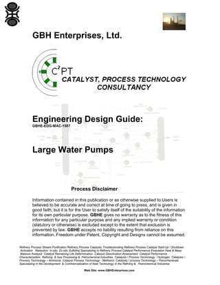GBH Enterprises, Ltd.

Engineering Design Guide:
GBHE-EDG-MAC-1507

Large Water Pumps

Process Disclaimer
Information contained in this publication or as otherwise supplied to Users is
believed to be accurate and correct at time of going to press, and is given in
good faith, but it is for the User to satisfy itself of the suitability of the information
for its own particular purpose. GBHE gives no warranty as to the fitness of this
information for any particular purpose and any implied warranty or condition
(statutory or otherwise) is excluded except to the extent that exclusion is
prevented by law. GBHE accepts no liability resulting from reliance on this
information. Freedom under Patent, Copyright and Designs cannot be assumed.
Refinery Process Stream Purification Refinery Process Catalysts Troubleshooting Refinery Process Catalyst Start-Up / Shutdown
Activation Reduction In-situ Ex-situ Sulfiding Specializing in Refinery Process Catalyst Performance Evaluation Heat & Mass
Balance Analysis Catalyst Remaining Life Determination Catalyst Deactivation Assessment Catalyst Performance
Characterization Refining & Gas Processing & Petrochemical Industries Catalysts / Process Technology - Hydrogen Catalysts /
Process Technology – Ammonia Catalyst Process Technology - Methanol Catalysts / process Technology – Petrochemicals
Specializing in the Development & Commercialization of New Technology in the Refining & Petrochemical Industries
Web Site: www.GBHEnterprises.com

 