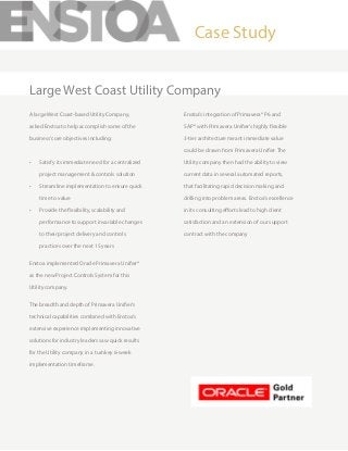 A large West Coast-based Utility Company,
asked Enstoa to help accomplish some of the
business’core objectives including:
•	 Satisfy its immediate need for a centralized
project management & controls solution
•	 Streamline implementation to ensure quick
time to value
•	 Provide the flexibility, scalability and
performance to support invariable changes
to their project delivery and controls
practices over the next 15 years
Enstoa implemented Oracle Primavera Unifier®
as the new Project Controls System for this
Utility company.
The breadth and depth of Primavera Unifier’s
technical capabilities combined with Enstoa’s
extensive experience implementing innovative
solutions for industry leaders saw quick results
for the Utility company in a turnkey 6-week
implementation timeframe.
Enstoa’s integration of Primavera® P6 and
SAP® with Primavera Unifier’s highly flexible
3-tier architecture meant immediate value
could be drawn from Primavera Unifier. The
Utility company then had the ability to view
current data in several automated reports,
that facilitating rapid decision making and
drilling into problem areas. Enstoa’s excellence
in its consulting efforts lead to high client
satisfaction and an extension of our support
contract with the company
Case Study
Large West Coast Utility Company
 
