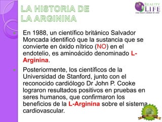    En 1988, un científico británico Salvador
    Moncada identificó que la sustancia que se
    convierte en óxido nítrico (NO) en el
    endotelio, es aminoácido denominado L-
    Arginina.
   Posteriormente, los científicos de la
    Universidad de Stanford, junto con el
    reconocido cardiólogo Dr John P. Cooke
    lograron resultados positivos en pruebas en
    seres humanos, que confirmaron los
    beneficios de la L-Arginina sobre el sistema
    cardiovascular.
 