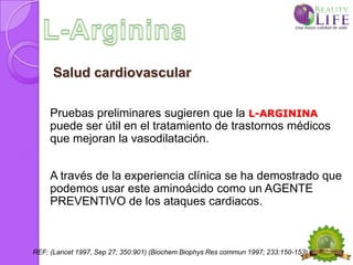 Salud cardiovascular

     Pruebas preliminares sugieren que la L-ARGININA
     puede ser útil en el tratamiento de trastornos médicos
     que mejoran la vasodilatación.


     A través de la experiencia clínica se ha demostrado que
     podemos usar este aminoácido como un AGENTE
     PREVENTIVO de los ataques cardiacos.



REF: (Lancet 1997, Sep 27; 350:901) (Biochem Biophys Res commun 1997; 233:150-153)
 