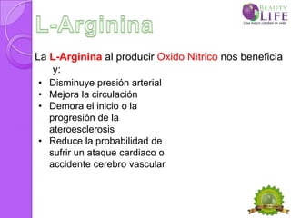 La L-Arginina al producir Oxido Nìtrico nos beneficia
   y:
• Disminuye presión arterial
• Mejora la circulación
• Demora el inicio o la
  progresión de la
  ateroesclerosis
• Reduce la probabilidad de
  sufrir un ataque cardiaco o
  accidente cerebro vascular
 