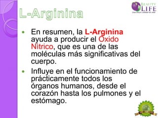    En resumen, la L-Arginina
    ayuda a producir el Oxido
    Nìtrico, que es una de las
    moléculas más significativas del
    cuerpo.
   Influye en el funcionamiento de
    prácticamente todos los
    órganos humanos, desde el
    corazón hasta los pulmones y el
    estómago.
 