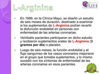    En 1999, en la Clínica Mayo, se diseñó un estudio
    de seis meses de duración, destinado a examinar
    si los suplementos de L-Arginina podían revertir
    la disfunción endotelial en personas con
    enfermedad de las arterias coronarias.
   Veintiséis pacientes participaron en dicho estudio
    y recibieron suplementos orales de L-Arginina (3
    gramos por día) o placebo.
   Luego de seis meses, la función endotelial y el
    flujo sanguíneo de los vasos coronarios mejoraron
    en el grupo que tomaba suplementos, y lo mismo
    sucedió con los síntomas de enfermedad de las
    arterias coronarias en esos pacientes.
 