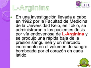    En una investigación llevada a cabo
    en 1992 por la Facultad de Medicina
    de la Universidad Keio, en Tokio, se
    administraron a los pacientes dosis
    por vía endovenosa de L-Arginina y
    se produjo una rápida baja de la
    presión sanguínea y un marcado
    incremento en el volumen de sangre
    bombeada por el corazón en cada
    latido.
 