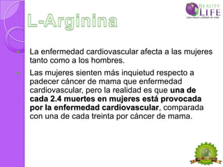    La enfermedad cardiovascular afecta a las mujeres
    tanto como a los hombres.
   Las mujeres sienten más inquietud respecto a
    padecer cáncer de mama que enfermedad
    cardiovascular, pero la realidad es que una de
    cada 2.4 muertes en mujeres está provocada
    por la enfermedad cardiovascular, comparada
    con una de cada treinta por cáncer de mama.
 