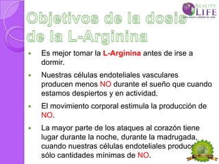    Es mejor tomar la L-Arginina antes de irse a
    dormir.
   Nuestras células endoteliales vasculares
    producen menos NO durante el sueño que cuando
    estamos despiertos y en actividad.
   El movimiento corporal estimula la producción de
    NO.
   La mayor parte de los ataques al corazón tiene
    lugar durante la noche, durante la madrugada,
    cuando nuestras células endoteliales producen
    sólo cantidades mínimas de NO.
 
