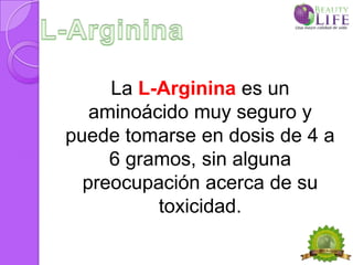 La L-Arginina es un
   aminoácido muy seguro y
puede tomarse en dosis de 4 a
     6 gramos, sin alguna
  preocupación acerca de su
          toxicidad.
 