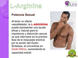 Potencia Sexual

Al tener un efecto
vasodilatador, la L-ARGININA
puede representar una ayuda
eficaz y natural para la
impotencia y disfunción sexual,
ya que interviene en la primera
fase de la respuesta erectiva
por la acción del Óxido-
Sintetasa, al convertirse en
Oxido Nìtrico, aumentando la
capacidad eréctil.
 
