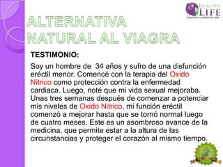 TESTIMONIO:
Soy un hombre de 34 años y sufro de una disfunción
eréctil menor. Comencé con la terapia del Oxido
Nitrico como protección contra la enfermedad
cardiaca. Luego, noté que mi vida sexual mejoraba.
Unas tres semanas después de comenzar a potenciar
mis niveles de Oxido Nitrico, mi función eréctil
comenzó a mejorar hasta que se tornó normal luego
de cuatro meses. Este es un asombroso avance de la
medicina, que permite estar a la altura de las
circunstancias y proteger el corazón al mismo tiempo.
 