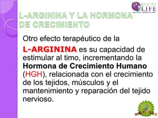 Otro efecto terapéutico de la
L-ARGININA es su capacidad de
estimular al timo, incrementando la
Hormona de Crecimiento Humano
(HGH), relacionada con el crecimiento
de los tejidos, músculos y el
mantenimiento y reparación del tejido
nervioso.
 