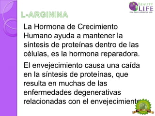 La Hormona de Crecimiento
Humano ayuda a mantener la
síntesis de proteínas dentro de las
células, es la hormona reparadora.
El envejecimiento causa una caída
en la síntesis de proteínas, que
resulta en muchas de las
enfermedades degenerativas
relacionadas con el envejecimiento.
 