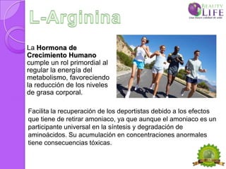 La Hormona de
Crecimiento Humano
cumple un rol primordial al
regular la energía del
metabolismo, favoreciendo
la reducción de los niveles
de grasa corporal.

Facilita la recuperación de los deportistas debido a los efectos
que tiene de retirar amoniaco, ya que aunque el amoniaco es un
participante universal en la síntesis y degradación de
aminoácidos. Su acumulación en concentraciones anormales
tiene consecuencias tóxicas.
 