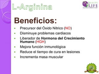 Beneficios:
   Precursor del Óxido Nítrico (NO)
   Disminuye problemas cardiacos
   Liberador de Hormona del Crecimiento
    Humano (HGH)
   Mejora función inmunológica
   Reduce el tiempo de cura en lesiones
   Incrementa masa muscular
 