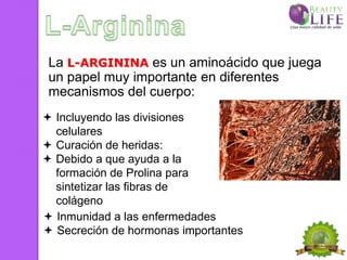 La L-ARGININA es un aminoácido que juega
 un papel muy importante en diferentes
 mecanismos del cuerpo:
 Incluyendo las divisiones
  celulares
 Curación de heridas:
 Debido a que ayuda a la
  formación de Prolina para
  sintetizar las fibras de
  colágeno
 Inmunidad a las enfermedades
 Secreción de hormonas importantes
 
