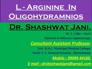 L - Arginine In
Oligohydramnios
Dr. Shashwat Jani.
M. S. ( Obs – Gyn )
Diploma in Advance Laparoscopy.
Consultant Assistant Professor,
Smt. N.H.L. Municipal Medical College.
Sheth V. S. General Hospital , Ahmedabad.
Mobile : 99099 44160.
E-mail : drshashwatjani@gmail.com
 