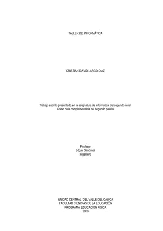 TALLER DE INFORMÁTICA




                      CRISTIAN DAVID LARGO DIAZ




Trabajo escrito presentado en la asignatura de informática del segundo nivel
               Como nota complementaria del segundo parcial




                                  Profesor
                              Edgar Sandoval
                                 ingeniero




               UNIDAD CENTRAL DEL VALLE DEL CAUCA
               FACULTAD CIENCIAS DE LA EDUCACIÓN
                   PROGRAMA EDUCACIÓN FÍSICA
                              2009
 