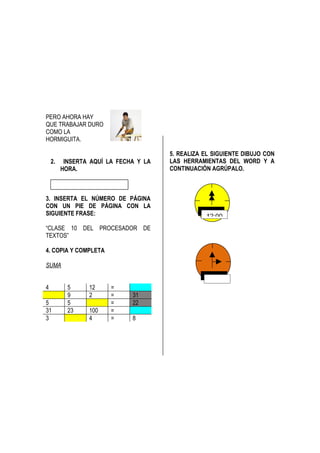 PERO AHORA HAY
QUE TRABAJAR DURO
COMO LA
HORMIGUITA.

                                       5. REALIZA EL SIGUIENTE DIBUJO CON
    2.    INSERTA AQUÍ LA FECHA Y LA   LAS HERRAMIENTAS DEL WORD Y A
         HORA.                         CONTINUACIÓN AGRÚPALO.


                                                   –
3. INSERTA EL NÚMERO DE PÁGINA
CON UN PIE DE PÁGINA CON LA
SIGUIENTE FRASE:                                  12:00
“CLASE 10 DEL PROCESADOR DE
TEXTOS”

4. COPIA Y COMPLETA

SUMA


4          5     12     =
           9     2      =     31
5          5            =     22
31         23    100    =
3                4      =     8
 