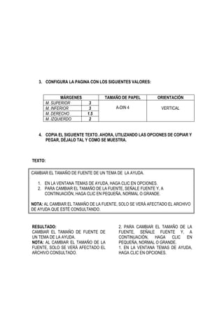 3. CONFIGURA LA PAGINA CON LOS SIGUIENTES VALORES:


              MÁRGENES           TAMAÑO DE PAPEL          ORIENTACIÓN
      M. SUPERIOR         3
      M. INFERIOR         3            A-DIN 4              VERTICAL
      M. DERECHO         1.5
      M. IZQUIERDO        2


   4. COPIA EL SIGUIENTE TEXTO. AHORA, UTILIZANDO LAS OPCIONES DE COPIAR Y
      PEGAR, DÉJALO TAL Y COMO SE MUESTRA.



TEXTO:

CAMBIAR EL TAMAÑO DE FUENTE DE UN TEMA DE LA AYUDA.

   1. EN LA VENTANA TEMAS DE AYUDA, HAGA CLIC EN OPCIONES.
   2. PARA CAMBIAR EL TAMAÑO DE LA FUENTE, SEÑALE FUENTE Y, A
      CONTINUACIÓN, HAGA CLIC EN PEQUEÑA, NORMAL O GRANDE.

NOTA: AL CAMBIAR EL TAMAÑO DE LA FUENTE, SOLO SE VERÁ AFECTADO EL ARCHIVO
DE AYUDA QUE ESTÉ CONSULTANDO.


RESULTADO:                              2. PARA CAMBIAR EL TAMAÑO DE LA
CAMBIAR EL TAMAÑO DE FUENTE DE          FUENTE, SEÑALE FUENTE Y, A
UN TEMA DE LA AYUDA.                    CONTINUACIÓN, HAGA CLIC EN
NOTA: AL CAMBIAR EL TAMAÑO DE LA        PEQUEÑA, NORMAL O GRANDE.
FUENTE, SOLO SE VERÁ AFECTADO EL        1. EN LA VENTANA TEMAS DE AYUDA,
ARCHIVO CONSULTADO.                     HAGA CLIC EN OPCIONES.
 