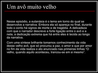Um avô muito velho Nesse episódio, a eutanásia é o tema em torno do qual se desenvolve a narrativa. Embora ela só apareça no final, durante todo o conto há signos de morte e de tragédia. A delicadeza com que o narrador descreve a forte ligação entre o avô e a neta, a dedicação extrema que há entre eles é tecida ao longo da narrativa. Com uma síntese brilhante tomamos conhecimento da vida desse velho avô, que só procurou a paz, o amor e que por amor no fim da vida realiza o ato anunciado nas primeiras linhas “O velho, quando aquilo aconteceu, trancou-se em si mesmo”. 