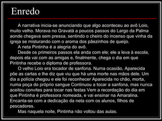 A narrativa inicia-se anunciando que algo aconteceu ao avô Loio, muito velho. Morava no Gravatá a poucos passos do Largo da Palma aonde chegava sem pressa, sentindo o cheiro do incenso que vinha da igreja se misturando com o aroma dos pãezinhos de queijo. A neta Pintinha é a alegria do avô. Desde os primeiros passos ela anda com ele; ele a leva à escola, depois ela vai com as amigas e, finalmente, chega o dia em que Pintinha recebe o diploma de professora. O velho Loio era tocador de sanfona. Numa ocasião, Aparecida põe as cartas e lhe diz que viu que há uma morte nas mãos dele. Um dia a polícia chegou e ele foi reconhecer Aparecida no chão, morta, numa poça do próprio sangue Continuou a tocar a sanfona, mas nunca aceitou convites para tocar nas festas Vem a recordação do dia em que Pintinha é professora nomeada, e vai ensinar na Amaralina. Encanta-se com a dedicação da neta com os alunos, filhos de pescadores.  Mas naquela noite, Pintinha não voltou das aulas.  Enredo 