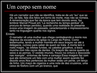 Um corpo sem nome Há um narrador que não se identifica, trata-se de um “eu” que se diz, se fala, fala dos fatos em torno da morte, mas não se nomeia. A rememoração que faz da época que tem dezoito anos, faz lembrar Marcel Proust em “La recherche du temps perdue” (A procura do tempo perdido), quando uma realidade do presente evoca uma imagem do passado, caracterizando o impressionismo tanto na linguagem quanto nos signos. Enredo O narrador vê uma mulher que chega cambaleando e morre nos degraus da escadaria da igreja no Largo da Palma. Como testemunha, tendo a mulher morrido em seus braços vai até à delegacia, curioso para saber de quem se trata. A morta tem o rosto magro, “as órbitas fundas, os cabelos grisalhos, a boca murcha com três cacos de dentes. Os braços tão secos quanto os seios e as pernas. O vestido imundo, frouxo na cintura e descosido nas mangas”, sintomas de fome e cansaço.Essa imagem faz com que ele rememore um fato com uma mulher assim quando fez dezoito anos.Nos pertences da mulher estão um pente, um lenço de linho. Um maço de cigarros e uma nota de dez cruzeiros, uma caixa de fósforo com um pó branco, que  
