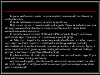 Logo se verifica ser cocaína, uma saboneteira com mais de dez dentes da criatura humana. O laudo médico é conclusivo; a morte foi por tóxico. Dois meses depois, o narrador volta ao Largo da Palma. A visão humanizada do largo cuja memória não abarca todos os acontecimentos, talvez tenha esquecido a mulher sem nome.  O narrador se aproxima de “A Casa dos Pãezinhos de Queijo”, o ar tem o perfume de trigo, misturado com o incenso que vem da igreja. Ao falar com o inspetor fica sabendo que não identificaram a mulher, o corpo com tóxico em todos os poros, o mistério dos dentes guardados nunca foi desvendado, só há conhecimento de que eles pertenciam a ela mesma. Agora, à noite, o narrador vê os gatos, que na madrugada se tornam os donos do largo porque os homens e os pombos estão dormindo. E sobre a mulher: “A morte não a matou, porque morreu fora do corpo. E, por isso, não morreu no Largo da Palma”. A presença dos gatos, simbolicamente, relacionado com o mistério da vida e da morte, segundo a tradição oriental, está encarregado de transportar as almas para o outro mundo.  