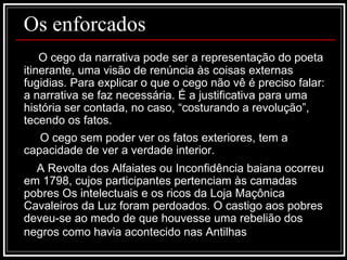 Os enforcados O cego da narrativa pode ser a representação do poeta itinerante, uma visão de renúncia às coisas externas fugidias. Para explicar o que o cego não vê é preciso falar: a narrativa se faz necessária. É a justificativa para uma história ser contada, no caso, “costurando a revolução”, tecendo os fatos. O cego sem poder ver os fatos exteriores, tem a capacidade de ver a verdade interior. A Revolta dos Alfaiates ou Inconfidência baiana ocorreu em 1798, cujos participantes pertenciam às camadas pobres Os intelectuais e os ricos da Loja Maçônica Cavaleiros da Luz foram perdoados. O castigo aos pobres deveu-se ao medo de que houvesse uma rebelião dos negros como havia acontecido nas Antilhas   