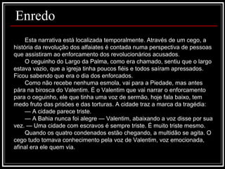 Esta narrativa está localizada temporalmente. Através de um cego, a história da revolução dos alfaiates é contada numa perspectiva de pessoas que assistiram ao enforcamento dos revolucionários acusados.  O ceguinho do Largo da Palma, como era chamado, sentiu que o largo estava vazio, que a igreja tinha poucos fiéis e todos saíram apressados. Ficou sabendo que era o dia dos enforcados. Como não recebe nenhuma esmola, vai para a Piedade, mas antes pára na birosca do Valentim. É o Valentim que vai narrar o enforcamento para o ceguinho, ele que tinha uma voz de sermão, hoje fala baixo, tem medo fruto das prisões e das torturas. A cidade traz a marca da tragédia: —  A cidade parece triste. —  A Bahia nunca foi alegre — Valentim, abaixando a voz disse por sua vez. — Uma cidade com escravos é sempre triste. É muito triste mesmo. Quando os quatro condenados estão chegando, a multidão se agita. O cego tudo tomava conhecimento pela voz de Valentim, voz emocionada, afinal era ele quem via.  Enredo 