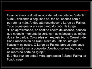 Quando a morte do último condenado aconteceu Valentim sumiu, deixando o ceguinho só, tão só, apenas com o porrete na mão. Andou até reconhecer o Largo da Palma. Tudo o que queria era seu canto do pátio da igreja. “ E ao aproximar-se, ao sentir o cheiro de incenso, pensou que naquele momento já cortavam as cabeças e as mãos dos enforcados. Colocadas em exposição, no Cruzeiro de São Francisco ou na Rua Direita do Palácio, até que ficassem os ossos. O Largo da Palma, porque sem povo e movimento, seria poupado. Ajoelhou-se, então, pondo as mãos na porta da Igreja.” E, única vez em toda a vida, agradeceu à Santa Palma ter ficado cego. 