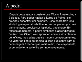 A pedra Depois de passada a peste é que Cícero Amaro chega à cidade. Para poder habitar o Largo da Palma, ele precisou encontrar um brilhante. Essa pedra traz uma simbologia especial: o brilhante precisa passar por uma transmutação, precisa ser lapidado, trabalhado. Em relação ao homem, a pedra simboliza a aprendizagem. Foi isso que Cícero veio aprender: como a vida oferece benefícios, mas exige que se mudem comportamentos. Ao voltar ao ponto de partida, a lição que sobra para a personagem é recomeçar, mais velho, mais experiente, esperando ter a sorte lhe sorrindo novamente.  