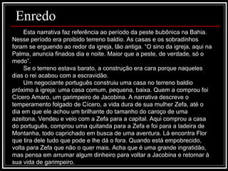 Esta narrativa faz referência ao período da peste bubônica na Bahia. Nesse período era proibido terreno baldio. As casas e os sobradinhos foram se erguendo ao redor da igreja, tão antiga. “O sino da igreja, aqui na Palma, anuncia finados dia e noite. Maior que a peste, de verdade, só o medo”. Se o terreno estava barato, a construção era cara porque naqueles dias o rei acabou com a escravidão. Um negociante português construiu uma casa no terreno baldio próximo à igreja: uma casa comum, pequena, baixa. Quem a comprou foi Cícero Amaro, um garimpeiro de Jacobina. A narrativa descreve o temperamento folgado de Cícero, a vida dura de sua mulher Zefa, até o dia em que ele achou um brilhante do tamanho do caroço de uma azeitona. Vendeu e veio com a Zefa para a capital. Aqui comprou a casa do português, comprou uma quitanda para a Zefa e foi para a ladeira de Montanha, todo caprichado em busca de uma aventura. Lá encontra Flor que tira dele tudo que pode e lhe dá o fora. Quando está empobrecido, volta para Zefa que não o quer mais. Acha que é uma grande ingratidão, mas pensa em arrumar algum dinheiro para voltar a Jacobina e retornar à sua vida de garimpeiro. Enredo 
