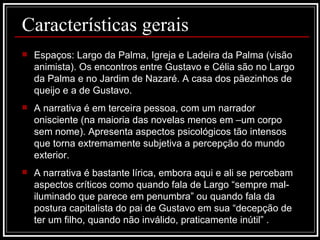 Características gerais Espaços: Largo da Palma, Igreja e Ladeira da Palma (visão animista). Os encontros entre Gustavo e Célia são no Largo da Palma e no Jardim de Nazaré. A casa dos pãezinhos de queijo e a de Gustavo. A narrativa é em terceira pessoa, com um narrador onisciente (na maioria das novelas menos em –um corpo sem nome). Apresenta aspectos psicológicos tão intensos que torna extremamente subjetiva a percepção do mundo exterior. A narrativa é bastante lírica, embora aqui e ali se percebam aspectos críticos como quando fala de Largo “sempre mal-iluminado que parece em penumbra” ou quando fala da postura capitalista do pai de Gustavo em sua “decepção de ter um filho, quando não inválido, praticamente inútil” . 