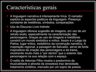 A linguagem narrativa é intensamente lírica. O narrador explora os aspectos poéticos da linguagem. Presença constante de metáforas, símbolos, comparações. Uso do Discurso Livre Indireto A linguagem oferece sugestão de imagens, em vez de um retrato exato, especialmente na caracterização das personagens. Graças ao uso de imagens e metáforas constrói um mundo simbólico e mítico. Assim é o Largo da Palma, lugar mítico, metafórico da construção narrativa. A inspiração regional, a paisagem de Salvador, serve de fonte inspiradora da criação das personagens e da trama, mostrando muito mais o “por dentro” que o exterior das personagens na sua relação com o espaço. O estilo de Adonias Filho mostra o predomínio da musicalidade e através da sinestesia traz densidade, tratamento sintético, marcado por um sopro de poesia.  Características gerais 