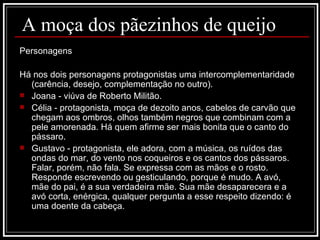 A moça dos pãezinhos de queijo Personagens Há nos dois personagens protagonistas uma intercomplementaridade (carência, desejo, complementação no outro). Joana - viúva de Roberto Militão. Célia - protagonista, moça de dezoito anos, cabelos de carvão que chegam aos ombros, olhos também negros que combinam com a pele amorenada. Há quem afirme ser mais bonita que o canto do pássaro.  Gustavo - protagonista, ele adora, com a música, os ruídos das ondas do mar, do vento nos coqueiros e os cantos dos pássaros. Falar, porém, não fala. Se expressa com as mãos e o rosto. Responde escrevendo ou gesticulando, porque é mudo. A avó, mãe do pai, é a sua verdadeira mãe. Sua mãe desaparecera e a avó corta, enérgica, qualquer pergunta a esse respeito dizendo: é uma doente da cabeça. 