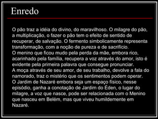 Enredo O pão traz a idéia do divino, do maravilhoso. O milagre do pão, a multiplicação, o fazer o pão tem o efeito de sentido de recuperar, de salvação. O fermento simbolicamente representa transformação, com a noção de pureza e de sacrifício. O menino que ficou mudo pela perda da mãe, embora rico, acarinhado pela família, recupera a voz através do amor, isto é evidente pela primeira palavra que consegue pronunciar. A moça através de seu amor, de seu trabalho, devolve a fala do namorado, traz o mistério que os sentimentos podem operar.  O Jardim de Nazaré embora seja um espaço físico, nesse episódio, ganha a conotação de Jardim do Éden, o lugar do milagre, a voz que nasce, pode ser relacionada com o Menino que nasceu em Belém, mas que viveu humildemente em Nazaré.  