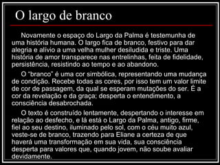 O largo de branco Novamente o espaço do Largo da Palma é testemunha de uma história humana. O largo fica de branco, festivo para dar alegria e alívio a uma velha mulher desiludida e triste. Uma história de amor transparece nas entrelinhas, feita de fidelidade, persistência, resistindo ao tempo e ao abandono.  O “branco” é uma cor simbólica, representando uma mudança de condição. Recebe todas as cores, por isso tem um valor limite de cor de passagem, da qual se esperam mutações do ser. É a cor da revelação e da graça; desperta o entendimento, a consciência desabrochada. O texto é construído lentamente, despertando o interesse em relação ao desfecho, e lá está o Largo da Palma, antigo, firme, fiel ao seu destino, iluminado pelo sol, com o céu muito azul, veste-se de branco, trazendo para Eliane a certeza de que haverá uma transformação em sua vida, sua consciência desperta para valores que, quando jovem, não soube avaliar devidamente. 