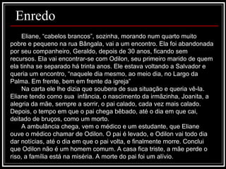 Enredo Eliane, “cabelos brancos”, sozinha, morando num quarto muito pobre e pequeno na rua Bângala, vai a um encontro. Ela foi abandonada por seu companheiro, Geraldo, depois de 30 anos, ficando sem recursos. Ela vai encontrar-se com Odilon, seu primeiro marido de quem ela tinha se separado há trinta anos. Ele estava voltando a Salvador e queria um encontro, “naquele dia mesmo, ao meio dia, no Largo da Palma. Em frente, bem em frente da igreja” Na carta ele lhe dizia que soubera de sua situação e queria vê-la. Eliane tendo como sua  infância, o nascimento da irmãzinha, Joanita, a alegria da mãe, sempre a sorrir, o pai calado, cada vez mais calado. Depois, o tempo em que o pai chega bêbado, até o dia em que cai, deitado de bruços, como um morto.  A ambulância chega, vem o médico e um estudante, que Eliane ouve o médico chamar de Odilon. O pai é levado, e Odilon vai todo dia dar notícias, até o dia em que o pai volta, e finalmente morre. Conclui que Odilon não é um homem comum. A casa fica triste, a mãe perde o riso, a família está na miséria. A morte do pai foi um alívio.  