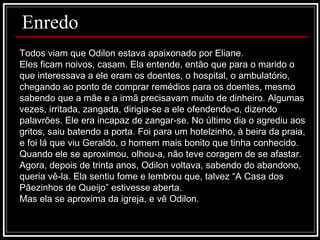 Todos viam que Odilon estava apaixonado por Eliane. Eles ficam noivos, casam. Ela entende, então que para o marido o que interessava a ele eram os doentes, o hospital, o ambulatório, chegando ao ponto de comprar remédios para os doentes, mesmo sabendo que a mãe e a irmã precisavam muito de dinheiro. Algumas vezes, irritada, zangada, dirigia-se a ele ofendendo-o, dizendo palavrões. Ele era incapaz de zangar-se. No último dia o agrediu aos gritos, saiu batendo a porta. Foi para um hotelzinho, à beira da praia, e foi lá que viu Geraldo, o homem mais bonito que tinha conhecido. Quando ele se aproximou, olhou-a, não teve coragem de se afastar. Agora, depois de trinta anos, Odilon voltava, sabendo do abandono, queria vê-la. Ela sentiu fome e lembrou que, talvez “A Casa dos Pãezinhos de Queijo” estivesse aberta.  Mas ela se aproxima da igreja, e vê Odilon. Enredo 
