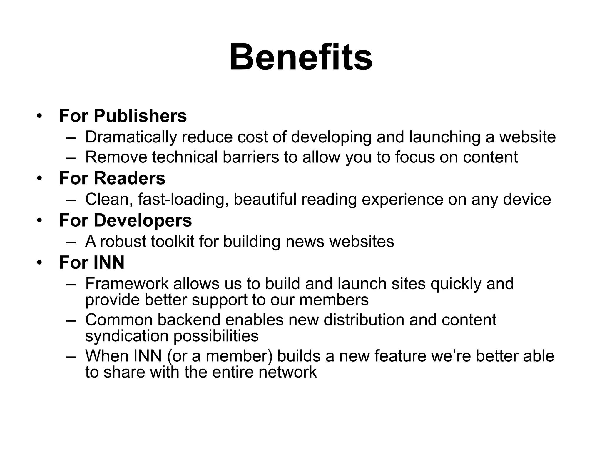 Benefits
• For Publishers
– Dramatically reduce cost of developing and launching a website
– Remove technical barriers to allow you to focus on content
• For Readers
– Clean, fast-loading, beautiful reading experience on any device
• For Developers
– A robust toolkit for building news websites
• For INN
– Framework allows us to build and launch sites quickly and
provide better support to our members
– Common backend enables new distribution and content
syndication possibilities
– When INN (or a member) builds a new feature we’re better able
to share with the entire network
 