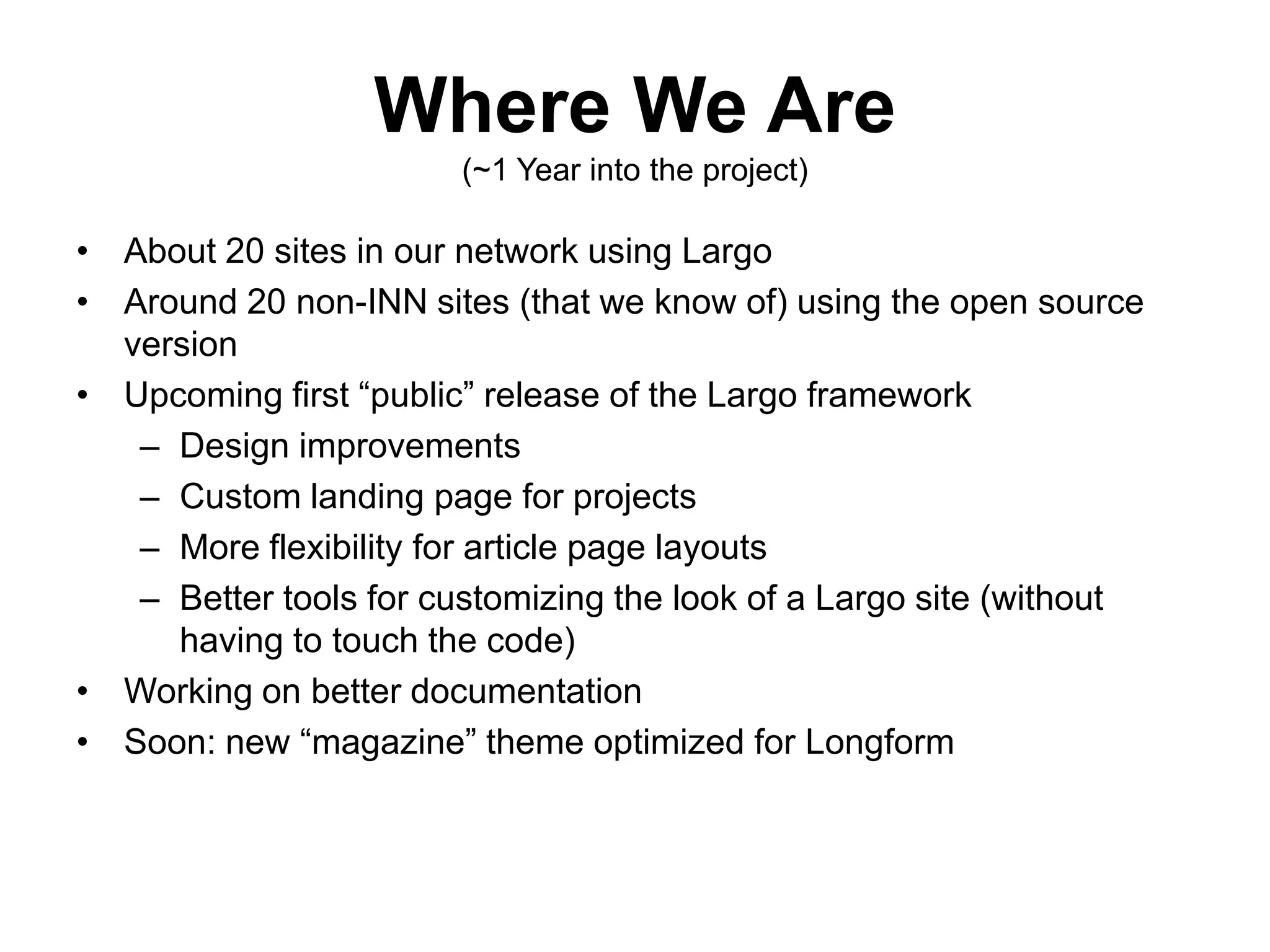 Where We Are
(~1 Year into the project)
• About 20 sites in our network using Largo
• Around 20 non-INN sites (that we know of) using the open source
version
• Upcoming first “public” release of the Largo framework
– Design improvements
– Custom landing page for projects
– More flexibility for article page layouts
– Better tools for customizing the look of a Largo site (without
having to touch the code)
• Working on better documentation
• Soon: new “magazine” theme optimized for Longform
 