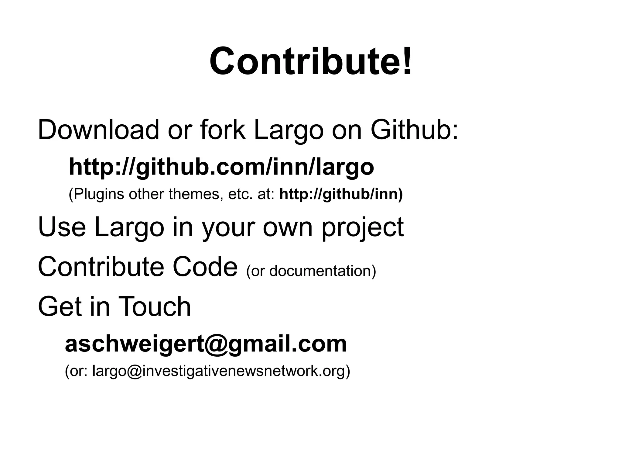 Contribute!
Download or fork Largo on Github:
http://github.com/inn/largo
(Plugins other themes, etc. at: http://github/inn)
Use Largo in your own project
Contribute Code (or documentation)
Get in Touch
aschweigert@gmail.com
(or: largo@investigativenewsnetwork.org)
 
