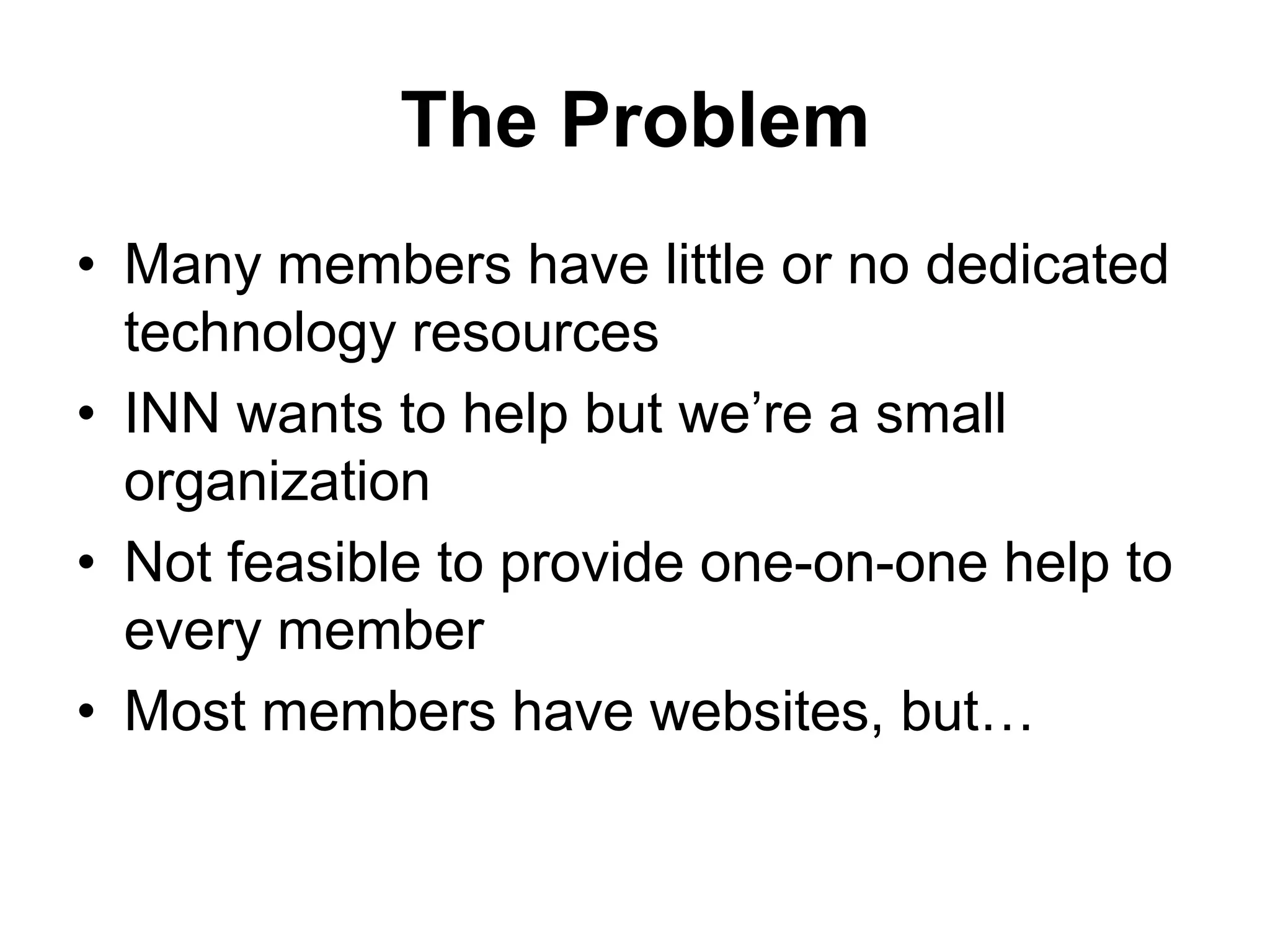 The Problem
• Many members have little or no dedicated
technology resources
• INN wants to help but we’re a small
organization
• Not feasible to provide one-on-one help to
every member
• Most members have websites, but…
 
