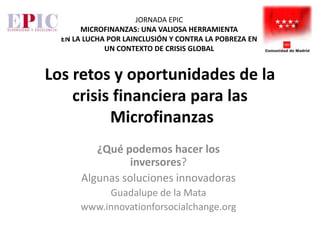 JORNADA EPIC
       MICROFINANZAS: UNA VALIOSA HERRAMIENTA
  EN LA LUCHA POR LAINCLUSIÓN Y CONTRA LA POBREZA EN
             UN CONTEXTO DE CRISIS GLOBAL


Los retos y oportunidades de la
    crisis financiera para las
          Microfinanzas
          ¿Qué podemos hacer los
                 inversores?
       Algunas soluciones innovadoras
            Guadalupe de la Mata
       www.innovationforsocialchange.org
 