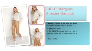 “Margaux is a relaxed fit long sleeve knit sweater
with a mock turtleneck and stitch detailing.”
• Fabric: 100% Acrylic.
• Care: Hand wash.
• Size and Fit: Relaxed fit. Model is in a size S;
Model is 5 ft 9.5 in, bust 34 in, waist 24.5 in, hips 36
in.
Price: $146
LBLC Margaux
Sweater Oatmeal
 