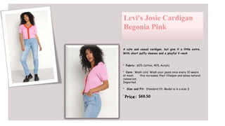 Levi's Josie Cardigan
Begonia Pink
A cute and casual cardigan, but give it a little extra.
With short puffy sleeves and a playful V-neck
• Fabric: 60% Cotton, 40% Acrylic
• Care: Wash cold. Wash your jeans once every 10 wears
at most; this increases their lifespan and saves natural
resources.
Imported.
• Size and Fit: Standard fit. Model is in a size S
•
Price: $69.50
 
