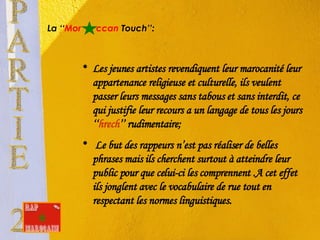 La ‘‘ Mor   ccan  Touch’’: Les jeunes artistes revendiquent leur marocanité leur appartenance religieuse et culturelle, ils veulent passer leurs messages sans tabous et sans interdit, ce qui justifie leur recours a un langage de tous les jours ‘‘ hrech ’’ rudimentaire; Le but des rappeurs n’est pas réaliser de belles phrases mais ils cherchent surtout à atteindre leur public pour que celui-ci les comprennent .A cet effet ils jonglent avec le vocabulaire de rue tout en respectant les normes linguistiques. PARTIE 2 